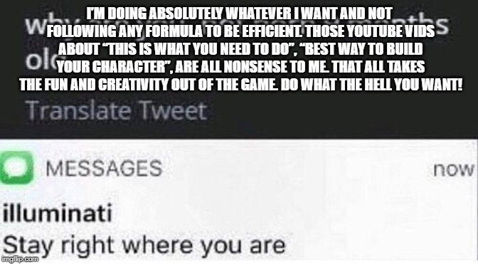 Stay right where you are | I’M DOING ABSOLUTELY WHATEVER I WANT AND NOT FOLLOWING ANY FORMULA TO BE EFFICIENT. THOSE YOUTUBE VIDS ABOUT “THIS IS WHAT YOU NEED TO DO”, “BEST WAY TO BUILD YOUR CHARACTER”, ARE ALL NONSENSE TO ME. THAT ALL TAKES THE FUN AND CREATIVITY OUT OF THE GAME. DO WHAT THE HELL YOU WANT! | image tagged in stay right where you are | made w/ Imgflip meme maker