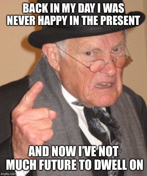 Back In My Day Meme | BACK IN MY DAY I WAS NEVER HAPPY IN THE PRESENT AND NOW I’VE NOT MUCH FUTURE TO DWELL ON | image tagged in memes,back in my day | made w/ Imgflip meme maker