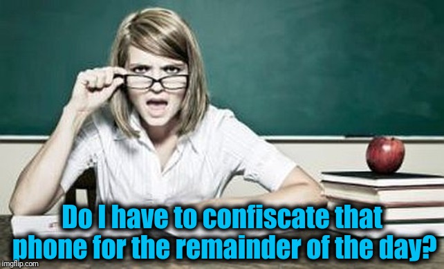 teacher | Do I have to confiscate that phone for the remainder of the day? | image tagged in teacher | made w/ Imgflip meme maker