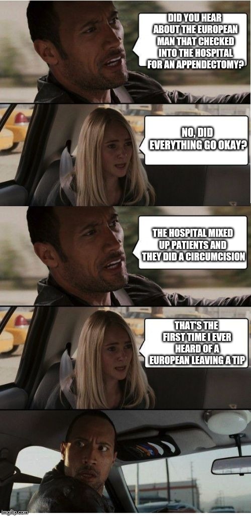 The Rock Conversation | DID YOU HEAR ABOUT THE EUROPEAN MAN THAT CHECKED INTO THE HOSPITAL FOR AN APPENDECTOMY? NO, DID EVERYTHING GO OKAY? THE HOSPITAL MIXED UP PATIENTS AND  THEY DID A CIRCUMCISION; THAT'S THE FIRST TIME I EVER HEARD OF A EUROPEAN LEAVING A TIP | image tagged in the rock conversation | made w/ Imgflip meme maker