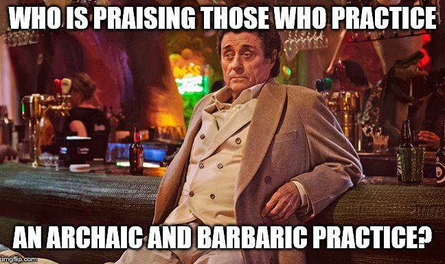 WHO IS PRAISING THOSE WHO PRACTICE AN ARCHAIC AND BARBARIC PRACTICE? | made w/ Imgflip meme maker