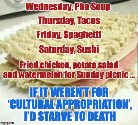 I guess eating a variety of foods makes me a 'racist'... | Wednesday, Pho Soup; Thursday, Tacos; Friday, Spaghetti; Saturday, Sushi; Fried chicken, potato salad and watermelon for Sunday picnic …; IF IT WEREN’T FOR ‘CULTURAL APPROPRIATION’, I’D STARVE TO DEATH | image tagged in broke food,cultural appropriation | made w/ Imgflip meme maker