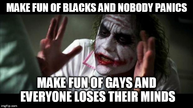 Joker Mind Loss | MAKE FUN OF BLACKS AND NOBODY PANICS; MAKE FUN OF GAYS AND EVERYONE LOSES THEIR MINDS | image tagged in joker mind loss,lgbt,racism,gay,black,homophobia | made w/ Imgflip meme maker