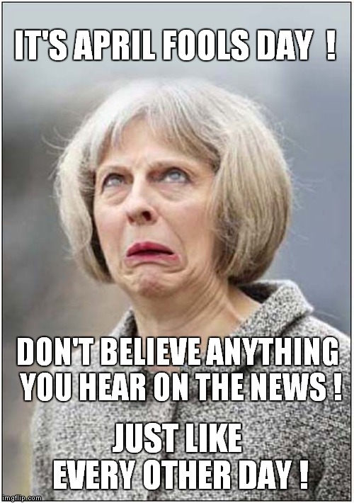Theresa May - An April Fool ! |  IT'S APRIL FOOLS DAY  ! DON'T BELIEVE ANYTHING YOU HEAR ON THE NEWS ! JUST LIKE EVERY OTHER DAY ! | image tagged in theresa may,politics | made w/ Imgflip meme maker