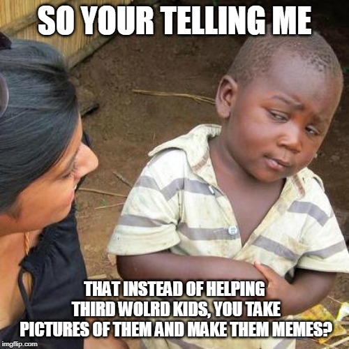 Third World Skeptical Kid Meme | SO YOUR TELLING ME; THAT INSTEAD OF HELPING THIRD WOLRD KIDS, YOU TAKE PICTURES OF THEM AND MAKE THEM MEMES? | image tagged in memes,third world skeptical kid | made w/ Imgflip meme maker