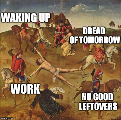 Torture  | WORK WAKING UP NO GOOD LEFTOVERS DREAD OF TOMORROW | image tagged in torture | made w/ Imgflip meme maker