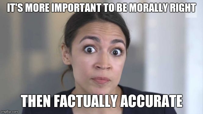 Crazy Alexandria Ocasio-Cortez | IT'S MORE IMPORTANT TO BE MORALLY RIGHT THEN FACTUALLY ACCURATE | image tagged in crazy alexandria ocasio-cortez | made w/ Imgflip meme maker