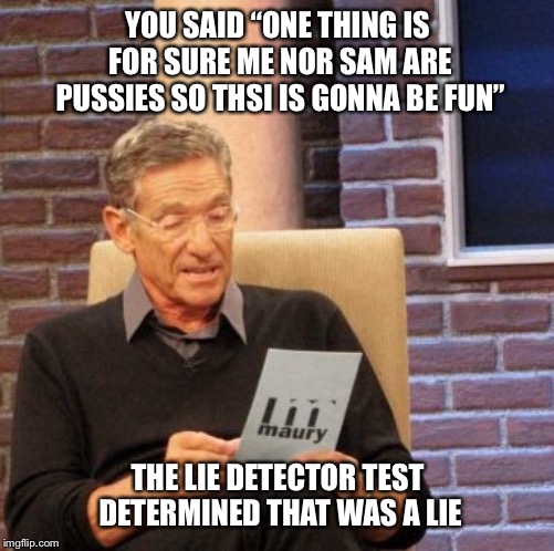 Maury Lie Detector | YOU SAID “ONE THING IS FOR SURE ME NOR SAM ARE PUSSIES SO THSI IS GONNA BE FUN”; THE LIE DETECTOR TEST DETERMINED THAT WAS A LIE | image tagged in memes,maury lie detector | made w/ Imgflip meme maker
