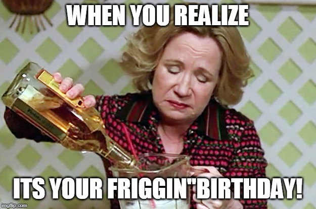 drinking | WHEN YOU REALIZE; ITS YOUR FRIGGIN"BIRTHDAY! | image tagged in happy birthday | made w/ Imgflip meme maker