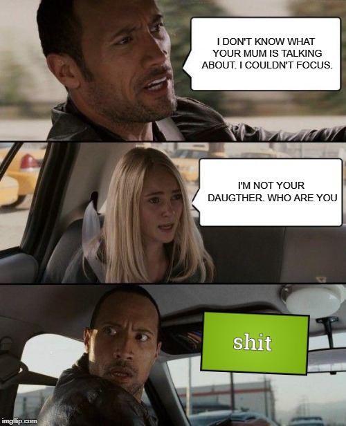 The Rock Driving | I DON'T KNOW WHAT YOUR MUM IS TALKING ABOUT. I COULDN'T FOCUS. I'M NOT YOUR DAUGTHER. WHO ARE YOU | image tagged in memes,the rock driving | made w/ Imgflip meme maker