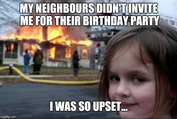 Burning House Girl | MY NEIGHBOURS DIDN'T INVITE ME FOR THEIR BIRTHDAY PARTY; I WAS SO UPSET... | image tagged in burning house girl | made w/ Imgflip meme maker