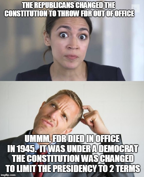 AOC says FDR thrown out of office | THE REPUBLICANS CHANGED THE CONSTITUTION TO THROW FDR OUT OF OFFICE; UMMM, FDR DIED IN OFFICE IN 1945.  IT WAS UNDER A DEMOCRAT THE CONSTITUTION WAS CHANGED TO LIMIT THE PRESIDENCY TO 2 TERMS | image tagged in aoc stumped,stupid liberals | made w/ Imgflip meme maker