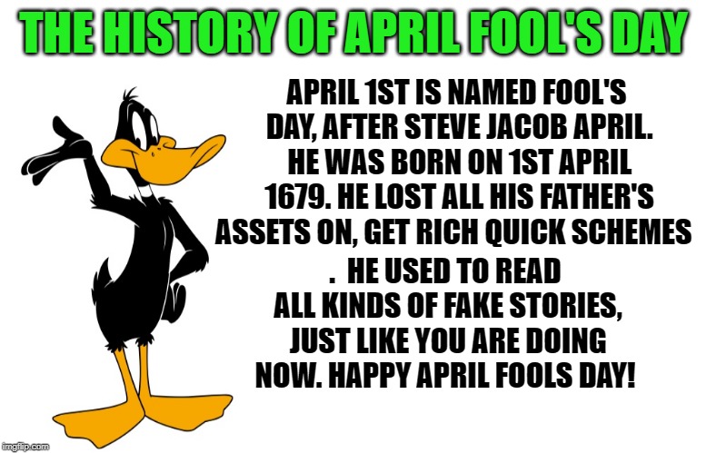 history of april fool's day | APRIL 1ST IS NAMED FOOL'S DAY, AFTER STEVE JACOB APRIL. HE WAS BORN ON 1ST APRIL 1679. HE LOST ALL HIS FATHER'S ASSETS ON, GET RICH QUICK SCHEMES; THE HISTORY OF APRIL FOOL'S DAY; . 
HE USED TO READ ALL KINDS OF FAKE STORIES, JUST LIKE YOU ARE DOING NOW.
HAPPY APRIL FOOLS DAY! | image tagged in daffy duck,memes | made w/ Imgflip meme maker
