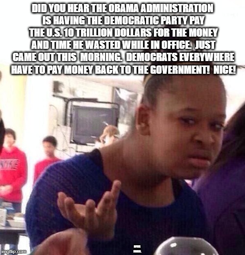 Black Girl Wat | DID YOU HEAR THE OBAMA ADMINISTRATION IS HAVING THE DEMOCRATIC PARTY PAY THE U.S. 10 TRILLION DOLLARS FOR THE MONEY AND TIME HE WASTED WHILE IN OFFICE.  JUST CAME OUT THIS  MORNING.  DEMOCRATS EVERYWHERE HAVE TO PAY MONEY BACK TO THE GOVERNMENT!  NICE! APRIL FOOLS. | image tagged in memes,black girl wat | made w/ Imgflip meme maker