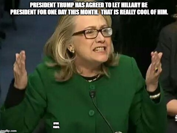 Hillary gets to be President for a day. | PRESIDENT TRUMP HAS AGREED TO LET HILLARY BE PRESIDENT FOR ONE DAY THIS MONTH.  THAT IS REALLY COOL OF HIM. APRIL FOOLS. | image tagged in hillary what difference does it make,april fools,president,hillary clinton | made w/ Imgflip meme maker