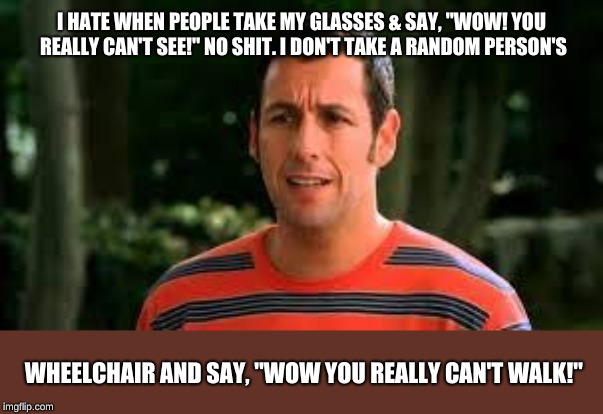 I HATE WHEN PEOPLE TAKE MY GLASSES & SAY, "WOW! YOU REALLY CAN'T SEE!" NO SHIT. I DON'T TAKE A RANDOM PERSON'S; WHEELCHAIR AND SAY, "WOW YOU REALLY CAN'T WALK!" | image tagged in adam sandler | made w/ Imgflip meme maker