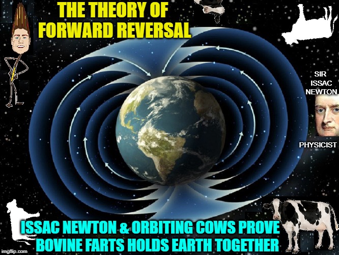 Bovine Flatulence Holds Earth Together | THE THEORY OF FORWARD REVERSAL; SIR ISSAC NEWTON; PHYSICIST; ISSAC NEWTON & ORBITING COWS PROVE     BOVINE FARTS HOLDS EARTH TOGETHER | image tagged in vince vance,cow farts,cows,sir issac newton,earth's magnetic fiemd,cows orbiting earth | made w/ Imgflip meme maker