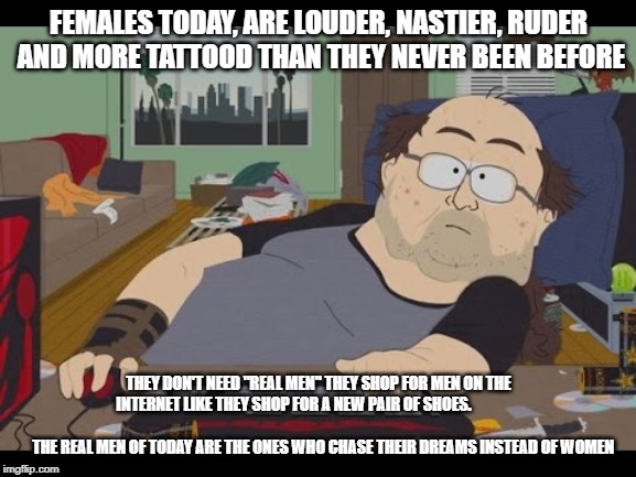 Fat Gamer | FEMALES TODAY, ARE LOUDER, NASTIER, RUDER AND MORE TATTOOD THAN THEY NEVER BEEN BEFORE; THEY DON'T NEED "REAL MEN" THEY SHOP FOR MEN ON THE INTERNET LIKE THEY SHOP FOR A NEW PAIR OF SHOES.                                                                               

THE REAL MEN OF TODAY ARE THE ONES WHO CHASE THEIR DREAMS INSTEAD OF WOMEN | image tagged in fat gamer | made w/ Imgflip meme maker