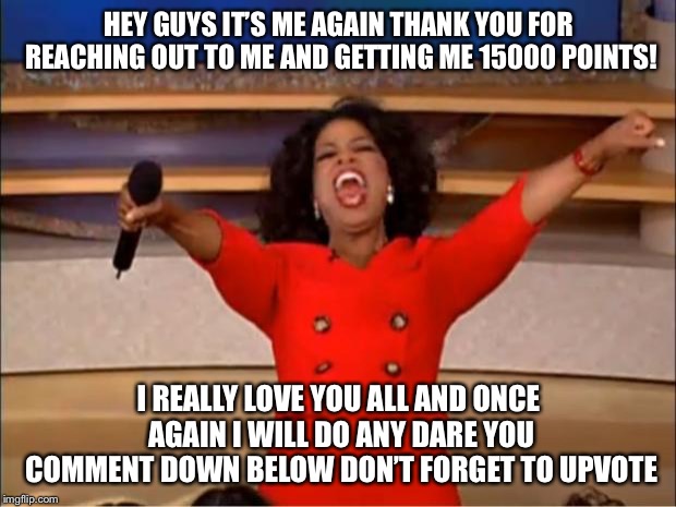 Oprah You Get A | HEY GUYS IT’S ME AGAIN THANK YOU FOR REACHING OUT TO ME AND GETTING ME 15000 POINTS! I REALLY LOVE YOU ALL AND ONCE AGAIN I WILL DO ANY DARE YOU COMMENT DOWN BELOW DON’T FORGET TO UPVOTE | image tagged in memes,oprah you get a | made w/ Imgflip meme maker