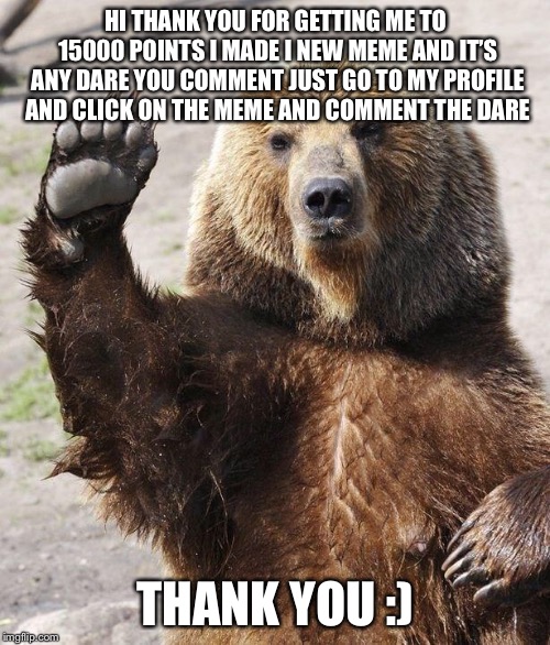 Hello bear | HI THANK YOU FOR GETTING ME TO 15000 POINTS I MADE I NEW MEME AND IT’S ANY DARE YOU COMMENT JUST GO TO MY PROFILE AND CLICK ON THE MEME AND  | image tagged in hello bear | made w/ Imgflip meme maker