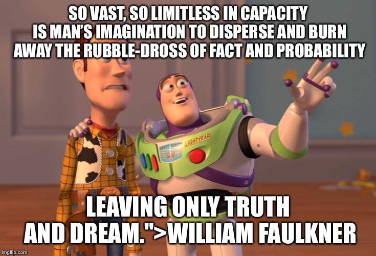 X, X Everywhere Meme | SO VAST, SO LIMITLESS IN CAPACITY IS MAN’S IMAGINATION TO DISPERSE AND BURN AWAY THE RUBBLE-DROSS OF FACT AND PROBABILITY; LEAVING ONLY TRUTH AND DREAM.">WILLIAM FAULKNER | image tagged in memes,x x everywhere | made w/ Imgflip meme maker