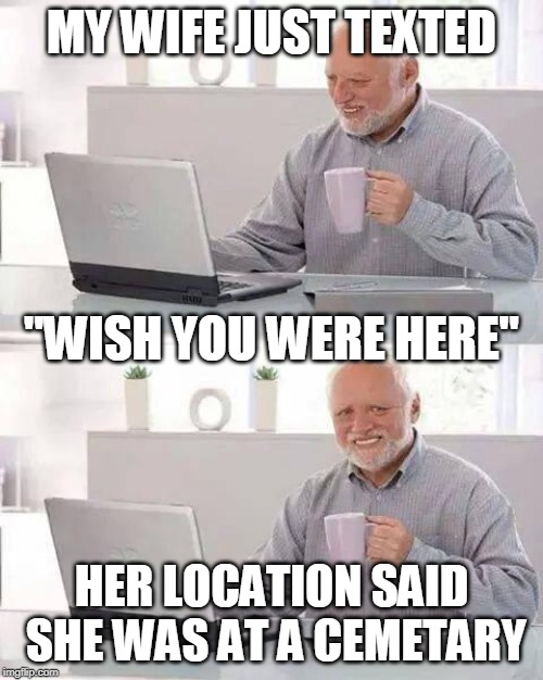Hide the Pain Harold | MY WIFE JUST TEXTED; "WISH YOU WERE HERE"; HER LOCATION SAID SHE WAS AT A CEMETARY | image tagged in memes,hide the pain harold | made w/ Imgflip meme maker