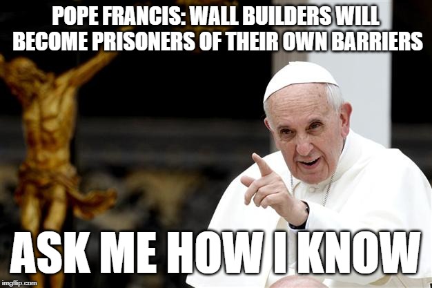 Wall builders, ask me how I know | POPE FRANCIS: WALL BUILDERS WILL BECOME PRISONERS OF THEIR OWN BARRIERS; ASK ME HOW I KNOW | image tagged in angry pope francis,ask me,wall builders,trump,pope | made w/ Imgflip meme maker