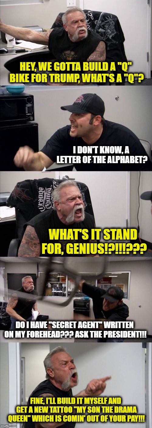 American Chopper Argument | HEY, WE GOTTA BUILD A "Q" BIKE FOR TRUMP, WHAT'S A "Q"? I DON'T KNOW, A LETTER OF THE ALPHABET? WHAT'S IT STAND FOR, GENIUS!?!!!??? DO I HAVE "SECRET AGENT" WRITTEN ON MY FOREHEAD??? ASK THE PRESIDENT!!! FINE, I'LL BUILD IT MYSELF AND GET A NEW TATTOO "MY SON THE DRAMA QUEEN" WHICH IS COMIN' OUT OF YOUR PAY!!! | image tagged in memes,american chopper argument | made w/ Imgflip meme maker