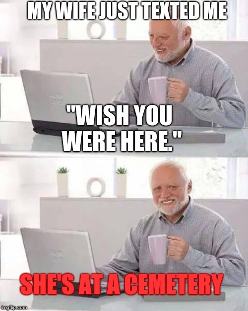 Hide the Pain Harold Meme | MY WIFE JUST TEXTED ME; "WISH YOU WERE HERE."; SHE'S AT A CEMETERY | image tagged in memes,hide the pain harold | made w/ Imgflip meme maker