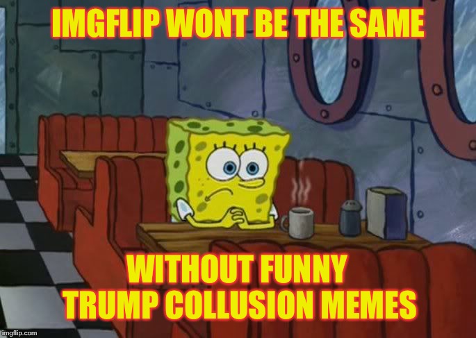 Sad Spongebob | IMGFLIP WONT BE THE SAME; WITHOUT FUNNY TRUMP COLLUSION MEMES | image tagged in sad spongebob | made w/ Imgflip meme maker