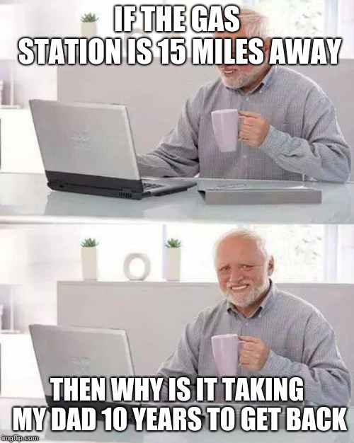 Hide the Pain Harold | IF THE GAS STATION IS 15 MILES AWAY; THEN WHY IS IT TAKING MY DAD 10 YEARS TO GET BACK | image tagged in memes,hide the pain harold | made w/ Imgflip meme maker