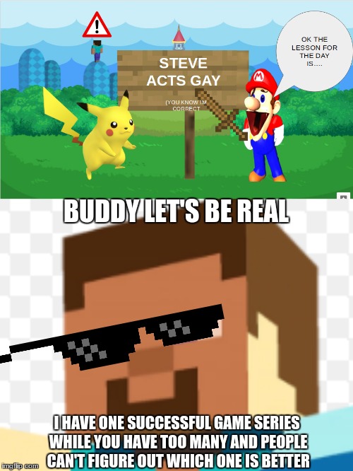 Steve is Too Successful | BUDDY LET'S BE REAL; I HAVE ONE SUCCESSFUL GAME SERIES WHILE YOU HAVE TOO MANY AND PEOPLE CAN'T FIGURE OUT WHICH ONE IS BETTER | image tagged in minecraft,smg4,mario,pokemon,thug life,pikachu | made w/ Imgflip meme maker