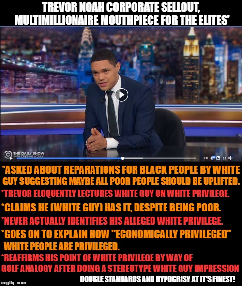 Trevor Noah lecturing economically disadvantaged white guy about having white privilege all the while unaware of his own. | TREVOR NOAH CORPORATE SELLOUT, MULTIMILLIONAIRE MOUTHPIECE FOR THE ELITES'; *ASKED ABOUT REPARATIONS FOR BLACK PEOPLE BY WHITE; GUY SUGGESTING MAYBE ALL POOR PEOPLE SHOULD BE UPLIFTED. *TREVOR ELOQUENTLY LECTURES WHITE GUY ON WHITE PRIVILEGE. *CLAIMS HE (WHITE GUY) HAS IT, DESPITE BEING POOR. *NEVER ACTUALLY IDENTIFIES HIS ALLEGED WHITE PRIVILEGE. *GOES ON TO EXPLAIN HOW "ECONOMICALLY PRIVILEGED"; WHITE PEOPLE ARE PRIVILEGED. *REAFFIRMS HIS POINT OF WHITE PRIVILEGE BY WAY OF GOLF ANALOGY AFTER DOING A STEREOTYPE WHITE GUY IMPRESSION; DOUBLE STANDARDS AND HYPOCRISY AT IT'S FINEST! | image tagged in half truths,trevor noah,corporate media mouthpiece,liberal hypocrisy,white privilege myth,double standards | made w/ Imgflip meme maker
