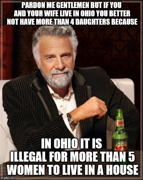 Ludicrous Law Week is from April 1 to April 7. This is one of many ludicrous, stupid, etc laws from that state I live in | PARDON ME GENTLEMEN BUT IF YOU AND YOUR WIFE LIVE IN OHIO YOU BETTER NOT HAVE MORE THAN 4 DAUGHTERS BECAUSE; IN OHIO IT IS ILLEGAL FOR MORE THAN 5 WOMEN TO LIVE IN A HOUSE | image tagged in memes,the most interesting man in the world | made w/ Imgflip meme maker