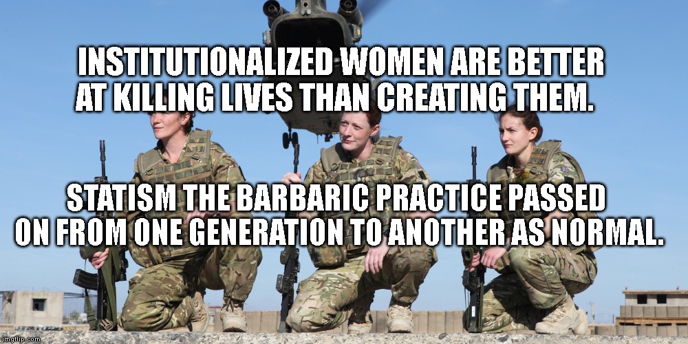 US Military Soldiers | INSTITUTIONALIZED WOMEN ARE BETTER AT KILLING LIVES THAN CREATING THEM. STATISM THE BARBARIC PRACTICE PASSED ON FROM ONE GENERATION TO ANOTHER AS NORMAL. | image tagged in us military soldiers | made w/ Imgflip meme maker