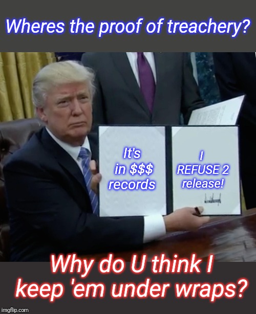 Trump Bill Signing Meme | It's in $$$ records I REFUSE 2 release! Wheres the proof of treachery? Why do U think I keep 'em under wraps? | image tagged in memes,trump bill signing | made w/ Imgflip meme maker