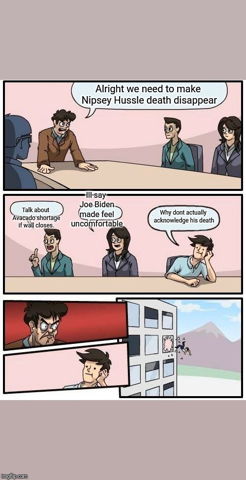 Boardroom Meeting Suggestion Meme | Alright we need to make Nipsey Hussle death disappear; Ill say Joe Biden made feel uncomfortable; Talk about Avacado shortage if wall closes. Why dont actually acknowledge his death | image tagged in memes,boardroom meeting suggestion | made w/ Imgflip meme maker