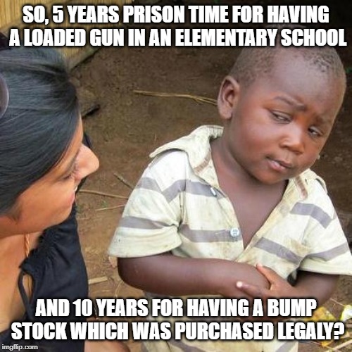 Third World Skeptical Kid | SO, 5 YEARS PRISON TIME FOR HAVING A LOADED GUN IN AN ELEMENTARY SCHOOL; AND 10 YEARS FOR HAVING A BUMP STOCK WHICH WAS PURCHASED LEGALY? | image tagged in memes,third world skeptical kid | made w/ Imgflip meme maker