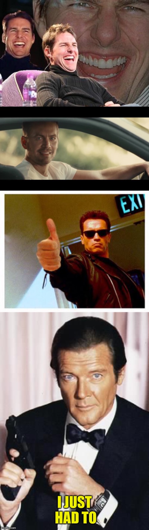 I JUST HAD TO | image tagged in tom cruise laugh,terminator thumbs up,paul walker,roger moore | made w/ Imgflip meme maker