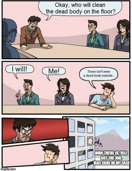 Boardroom Meeting Suggestion Meme | Okay, who will clean the dead body on the floor? I will! Me! There isn't even a dead body outside... NOW THERE IS.
YALL GOT THE JOB. TAKE CARE OF MY CASE | image tagged in memes,boardroom meeting suggestion | made w/ Imgflip meme maker