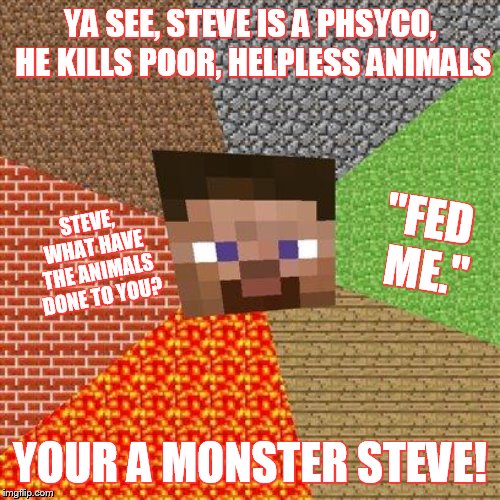 Minecraft Steve | YA SEE, STEVE IS A PHSYCO, HE KILLS POOR, HELPLESS ANIMALS; "FED ME."; STEVE, WHAT HAVE THE ANIMALS DONE TO YOU? YOUR A MONSTER STEVE! | image tagged in minecraft steve | made w/ Imgflip meme maker