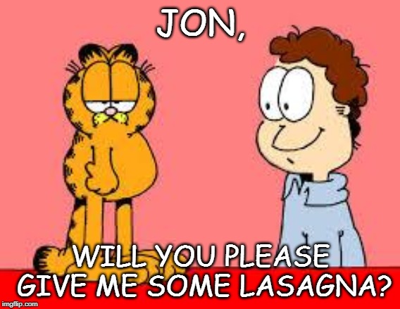 garfield and jon | JON, WILL YOU PLEASE GIVE ME SOME LASAGNA? | image tagged in garfield and jon | made w/ Imgflip meme maker