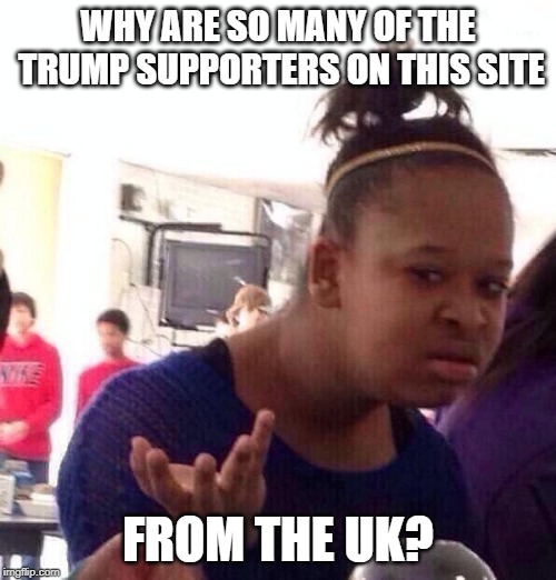 Black Girl Wat | WHY ARE SO MANY OF THE TRUMP SUPPORTERS ON THIS SITE; FROM THE UK? | image tagged in memes,black girl wat | made w/ Imgflip meme maker