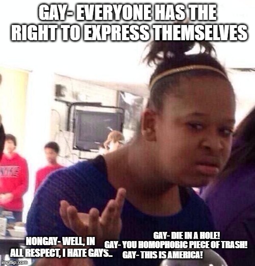 Black Girl Wat Meme | GAY- EVERYONE HAS THE RIGHT TO EXPRESS THEMSELVES; GAY- DIE IN A HOLE! NONGAY- WELL, IN ALL RESPECT, I HATE GAYS.. GAY- YOU HOMOPHOBIC PIECE OF TRASH! GAY- THIS IS AMERICA! | image tagged in memes,black girl wat | made w/ Imgflip meme maker