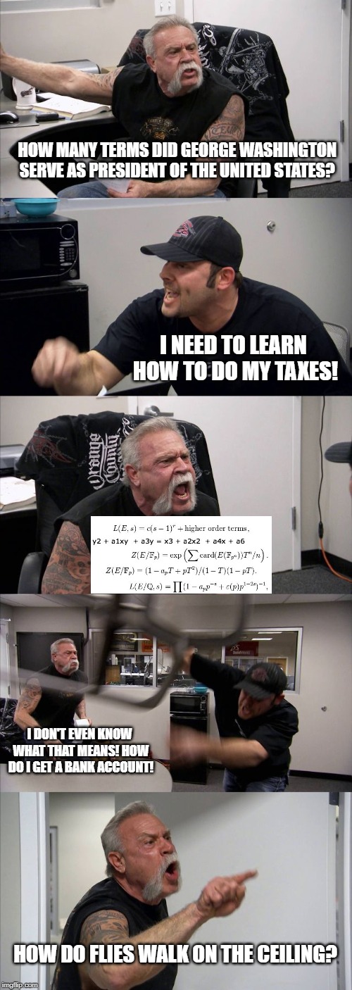 American Chopper Argument Meme | HOW MANY TERMS DID GEORGE WASHINGTON SERVE AS PRESIDENT OF THE UNITED STATES? I NEED TO LEARN HOW TO DO MY TAXES! I DON'T EVEN KNOW WHAT THAT MEANS! HOW DO I GET A BANK ACCOUNT! HOW DO FLIES WALK ON THE CEILING? | image tagged in memes,american chopper argument | made w/ Imgflip meme maker