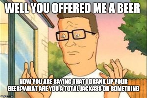 Hank Hill Doug | WELL YOU OFFERED ME A BEER NOW YOU ARE SAYING THAT I DRANK UP YOUR BEER?WHAT ARE YOU A TOTAL JACKASS OR SOMETHING | image tagged in hank hill doug | made w/ Imgflip meme maker