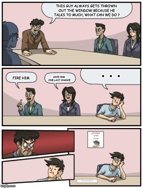 Boardroom Meeting Unexpected Ending | THIS GUY ALWAYS GETS THROWN OUT THE WINDOW BECAUSE HE TALKS TO MUCH, WHAT CAN WE DO ? . . . GIVE HIM ONE LAST CHANCE; FIRE HIM | image tagged in boardroom meeting unexpected ending | made w/ Imgflip meme maker