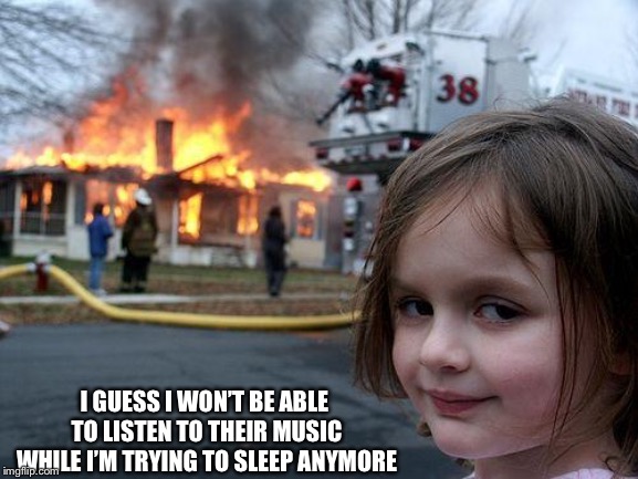 The day the music died | I GUESS I WON’T BE ABLE TO LISTEN TO THEIR MUSIC WHILE I’M TRYING TO SLEEP ANYMORE | image tagged in memes,disaster girl,loud music | made w/ Imgflip meme maker