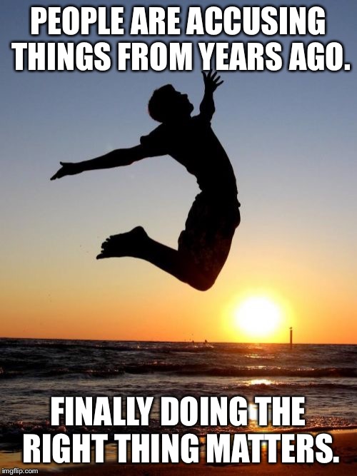Overjoyed | PEOPLE ARE ACCUSING THINGS FROM YEARS AGO. FINALLY DOING THE RIGHT THING MATTERS. | image tagged in memes,overjoyed | made w/ Imgflip meme maker