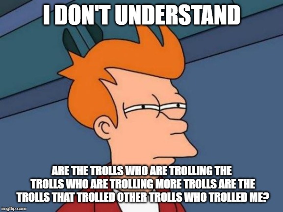 Futurama Fry Meme | I DON'T UNDERSTAND; ARE THE TROLLS WHO ARE TROLLING THE TROLLS WHO ARE TROLLING MORE TROLLS ARE THE TROLLS THAT TROLLED OTHER TROLLS WHO TROLLED ME? | image tagged in memes,futurama fry | made w/ Imgflip meme maker